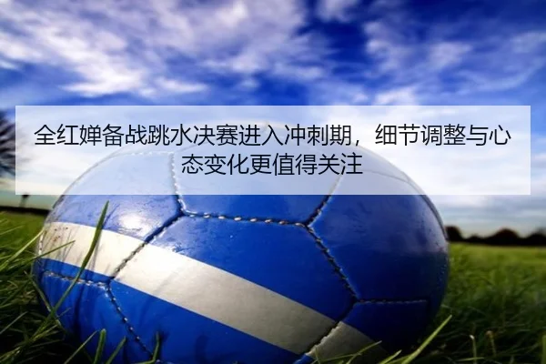 全红婵备战跳水决赛进入冲刺期，细节调整与心态变化更值得关注 | xinlangtiyu